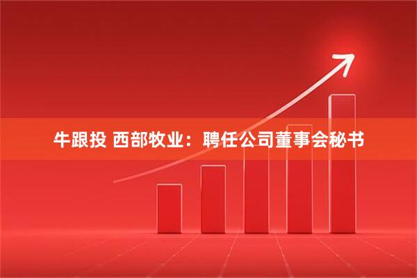 牛跟投 西部牧业：聘任公司董事会秘书