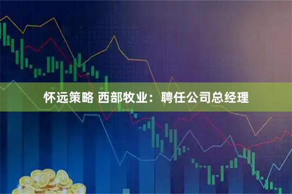 怀远策略 西部牧业：聘任公司总经理