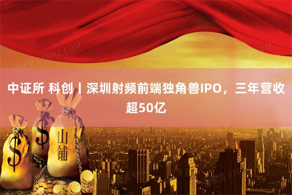 中证所 科创丨深圳射频前端独角兽IPO，三年营收超50亿