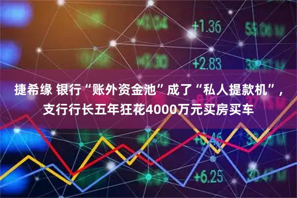 捷希缘 银行“账外资金池”成了“私人提款机”，支行行长五年狂花4000万元买房买车