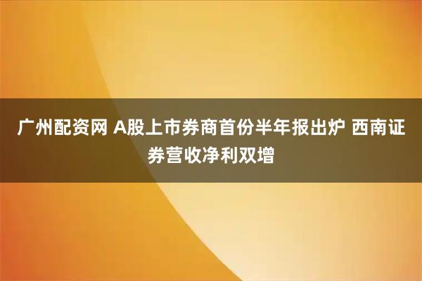 广州配资网 A股上市券商首份半年报出炉 西南证券营收净利双增