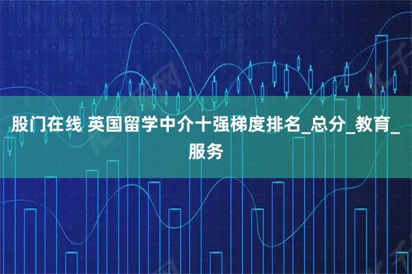 股门在线 英国留学中介十强梯度排名_总分_教育_服务