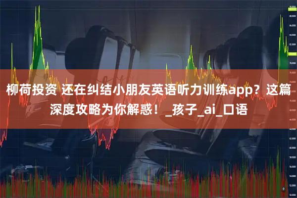 柳荷投资 还在纠结小朋友英语听力训练app？这篇深度攻略为你解惑！_孩子_ai_口语