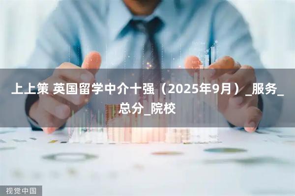 上上策 英国留学中介十强（2025年9月）_服务_总分_院校