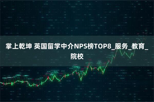 掌上乾坤 英国留学中介NPS榜TOP8_服务_教育_院校