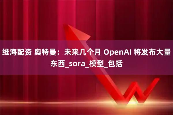 维海配资 奥特曼：未来几个月 OpenAI 将发布大量东西_sora_模型_包括