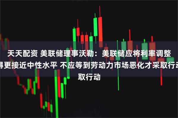 天天配资 美联储理事沃勒：美联储应将利率调整得更接近中性水平 不应等到劳动力市场恶化才采取行动