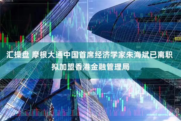 汇操盘 摩根大通中国首席经济学家朱海斌已离职 拟加盟香港金融管理局