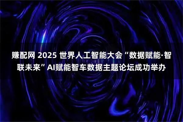 赚配网 2025 世界人工智能大会“数据赋能·智联未来”AI赋能智车数据主题论坛成功举办