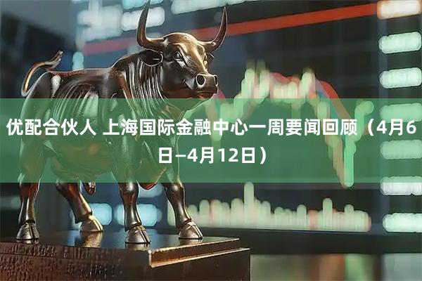优配合伙人 上海国际金融中心一周要闻回顾（4月6日—4月12日）