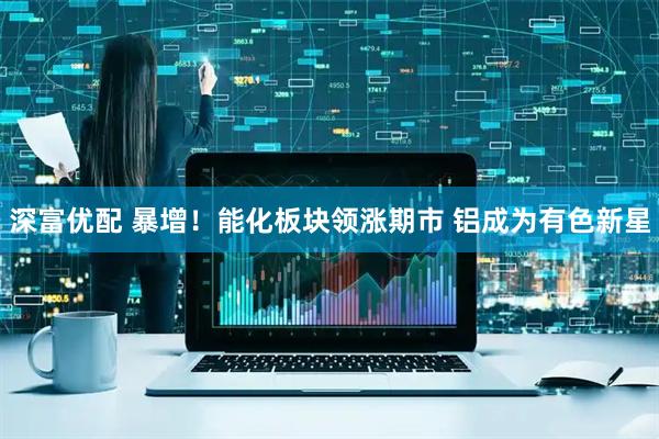 深富优配 暴增！能化板块领涨期市 铝成为有色新星