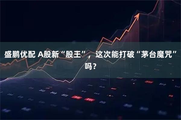 盛鹏优配 A股新“股王”，这次能打破“茅台魔咒”吗？