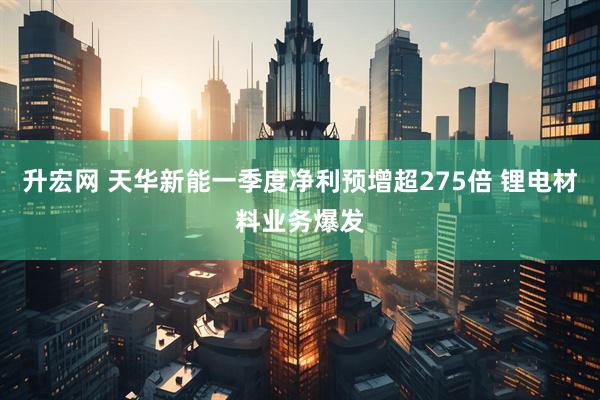 升宏网 天华新能一季度净利预增超275倍 锂电材料业务爆发