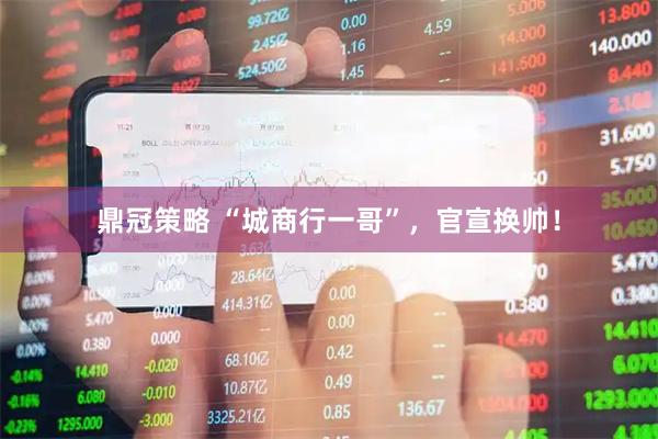 鼎冠策略 “城商行一哥”，官宣换帅！