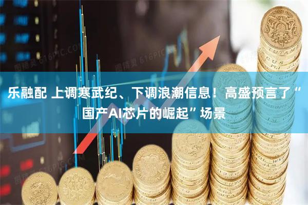 乐融配 上调寒武纪、下调浪潮信息！高盛预言了“国产AI芯片的崛起”场景