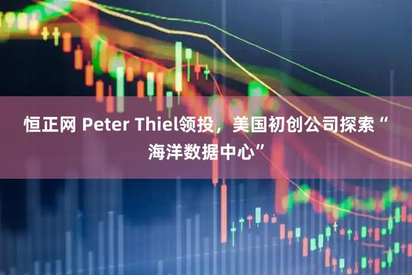 恒正网 Peter Thiel领投，美国初创公司探索“海洋数据中心”