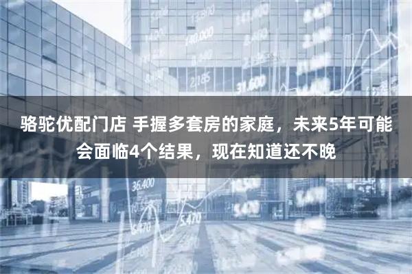 骆驼优配门店 手握多套房的家庭，未来5年可能会面临4个结果，现在知道还不晚
