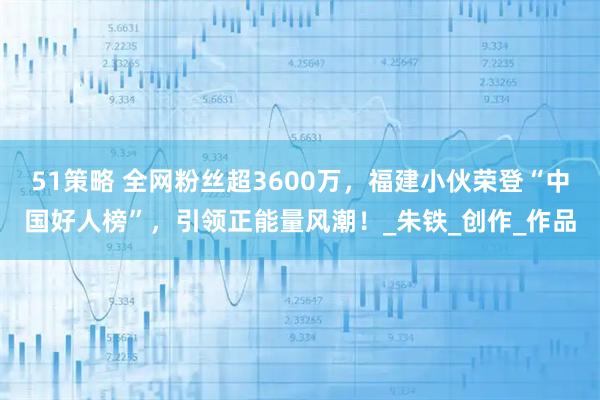 51策略 全网粉丝超3600万，福建小伙荣登“中国好人榜”，引领正能量风潮！_朱铁_创作_作品