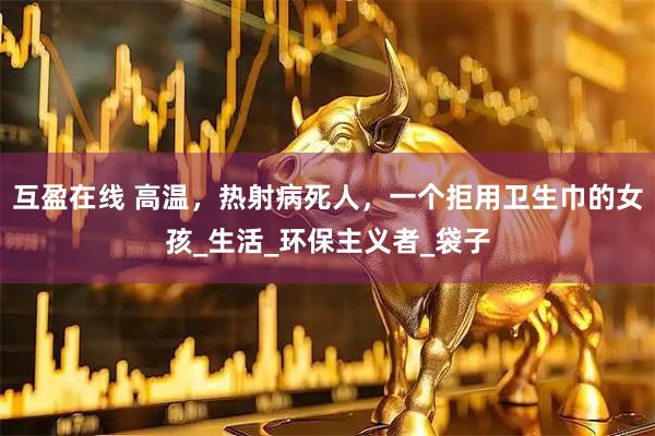 互盈在线 高温，热射病死人，一个拒用卫生巾的女孩_生活_环保主义者_袋子