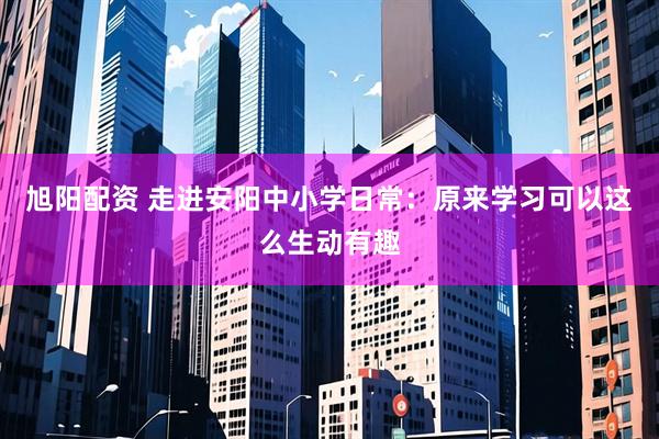 旭阳配资 走进安阳中小学日常：原来学习可以这么生动有趣