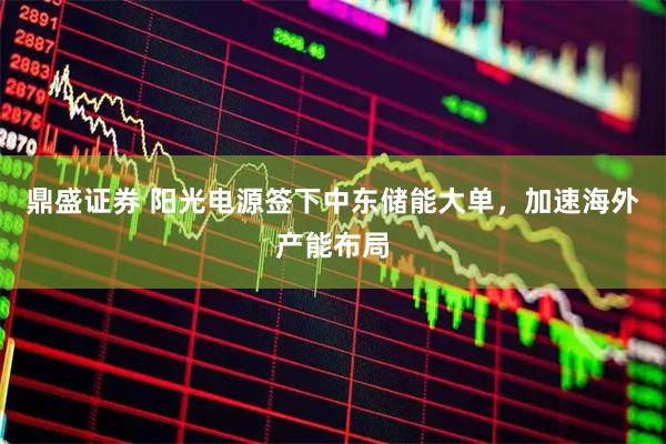 鼎盛证券 阳光电源签下中东储能大单，加速海外产能布局