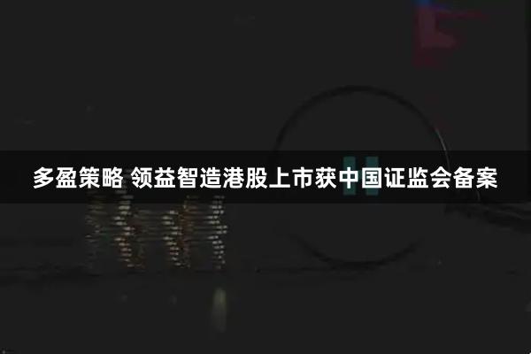 多盈策略 领益智造港股上市获中国证监会备案
