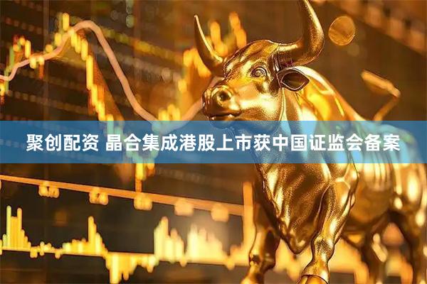 聚创配资 晶合集成港股上市获中国证监会备案