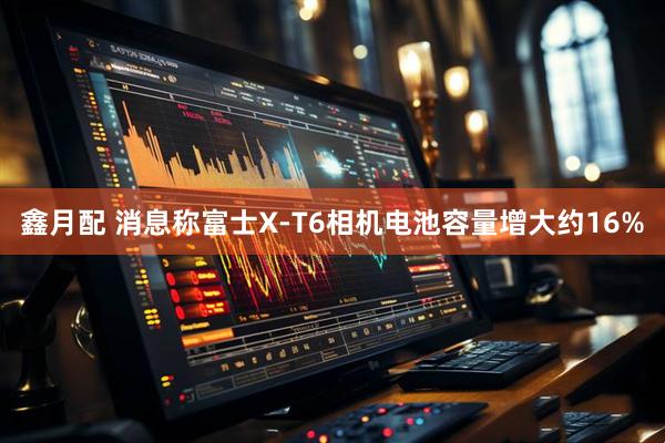 鑫月配 消息称富士X-T6相机电池容量增大约16%