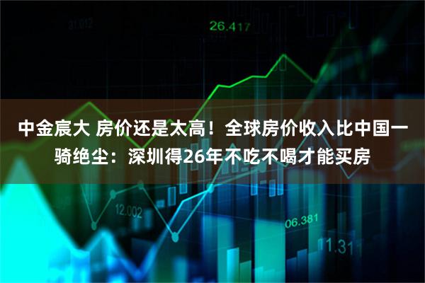 中金宸大 房价还是太高！全球房价收入比中国一骑绝尘：深圳得26年不吃不喝才能买房