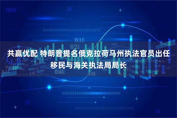 共赢优配 特朗普提名俄克拉荷马州执法官员出任移民与海关执法局局长