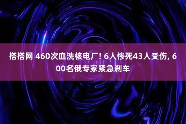 搭搭网 460次血洗核电厂! 6人惨死43人受伤, 600名俄专家紧急刹车