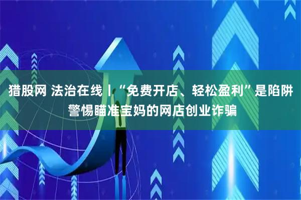 猎股网 法治在线丨“免费开店、轻松盈利”是陷阱 警惕瞄准宝妈的网店创业诈骗