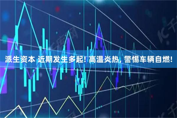 派生资本 近期发生多起! 高温炎热, 警惕车辆自燃!