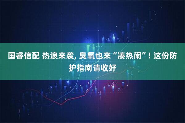 国睿信配 热浪来袭, 臭氧也来“凑热闹”! 这份防护指南请收好