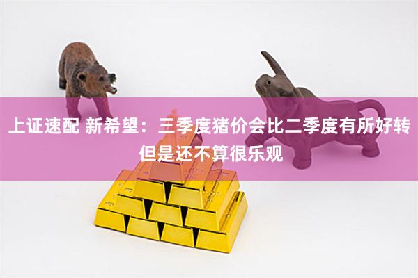 上证速配 新希望：三季度猪价会比二季度有所好转 但是还不算很乐观