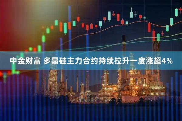 中金财富 多晶硅主力合约持续拉升一度涨超4%