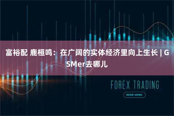 富裕配 鹿桓鸣：在广阔的实体经济里向上生长 | GSMer去哪儿