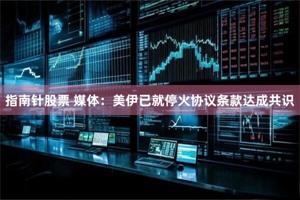 指南针股票 媒体：美伊已就停火协议条款达成共识