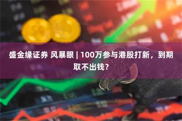 盛金缘证券 风暴眼 | 100万参与港股打新，到期取不出钱？