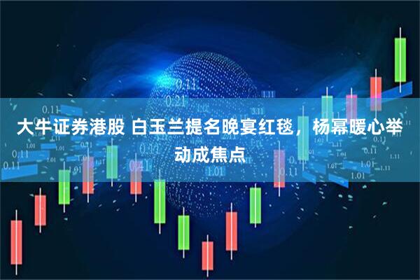 大牛证券港股 白玉兰提名晚宴红毯，杨幂暖心举动成焦点