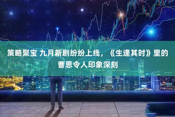 策略聚宝 九月新剧纷纷上线，《生逢其时》里的曹思令人印象深刻
