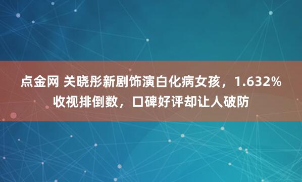 点金网 关晓彤新剧饰演白化病女孩，1.632%收视排倒数，口碑好评却让人破防