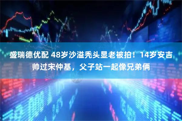 盛瑞德优配 48岁沙溢秃头显老被拍！14岁安吉帅过宋仲基，父子站一起像兄弟俩