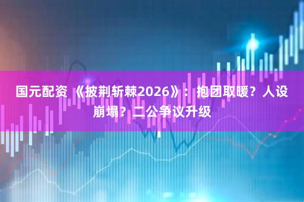 国元配资 《披荆斩棘2026》：抱团取暖？人设崩塌？二公争议升级